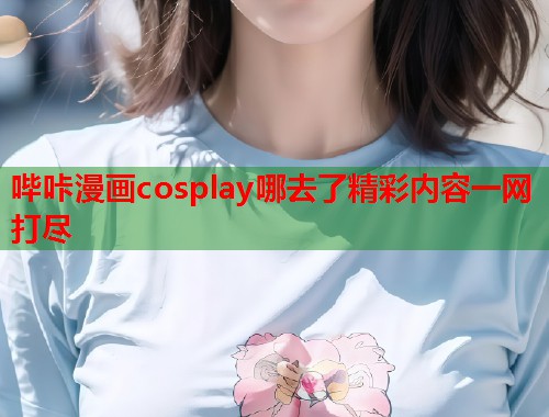 哔咔漫画cosplay哪去了精彩内容一网打尽
