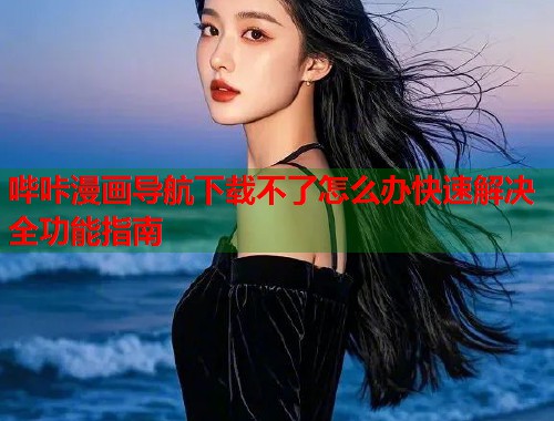 哔咔漫画导航下载不了怎么办快速解决全功能指南