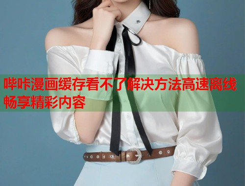 哔咔漫画缓存看不了解决方法高速离线畅享精彩内容