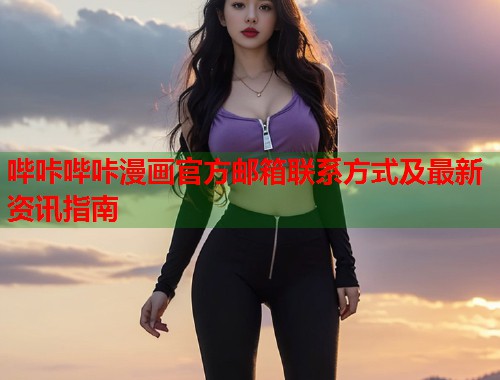 哔咔哔咔漫画官方邮箱联系方式及最新资讯指南 哔咔哔咔漫画官方邮箱联系方式及最新资讯指南