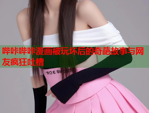 哔咔哔咔漫画被玩坏后的奇葩故事与网友疯狂吐槽