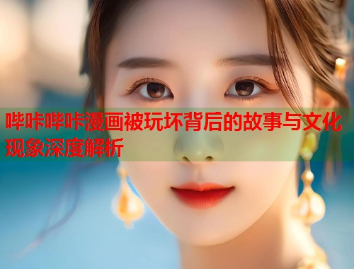 哔咔哔咔漫画被玩坏背后的故事与文化现象深度解析 哔咔哔咔漫画被玩坏背后的故事与文化现象深度解析