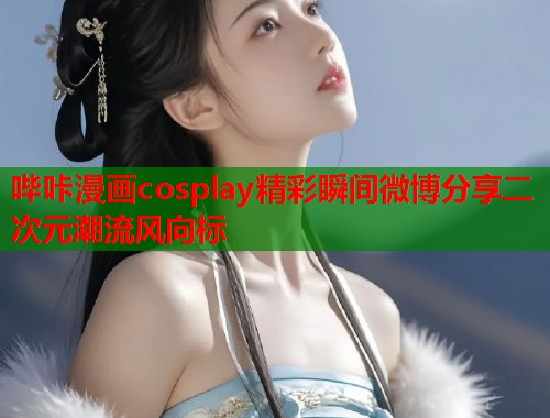 哔咔漫画cosplay精彩瞬间微博分享二次元潮流风向标
