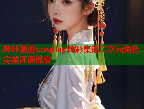 哔咔漫画cosplay精彩集锦二次元角色完美还原盛宴