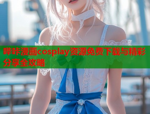 哔咔漫画cosplay资源免费下载与精彩分享全攻略