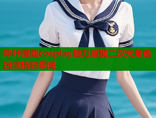 哔咔漫画cosplay魅力展现二次元角色扮演精彩瞬间 哔咔漫画cosplay魅力展现二次元角色扮演精彩瞬间
