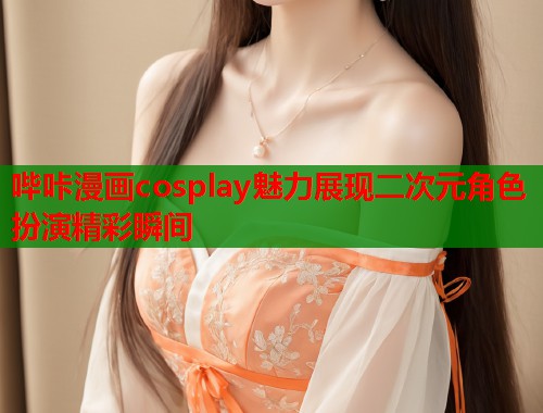 哔咔漫画cosplay魅力展现二次元角色扮演精彩瞬间 哔咔漫画cosplay魅力展现二次元角色扮演精彩瞬间
