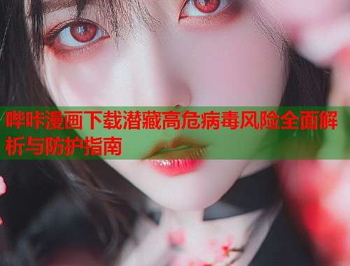 哔咔漫画下载潜藏高危病毒风险全面解析与防护指南 哔咔漫画下载潜藏高危病毒风险全面解析与防护指南