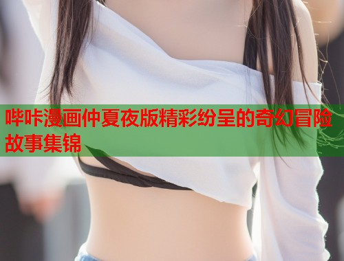 哔咔漫画仲夏夜版精彩纷呈的奇幻冒险故事集锦