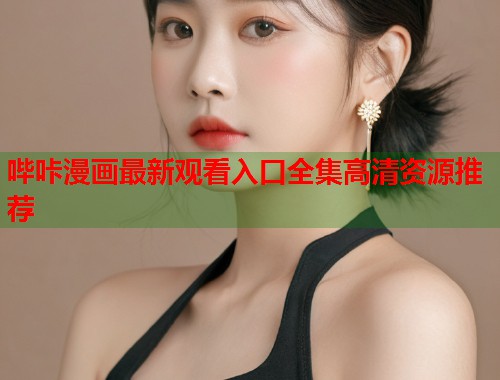 哔咔漫画最新观看入口全集高清资源推荐