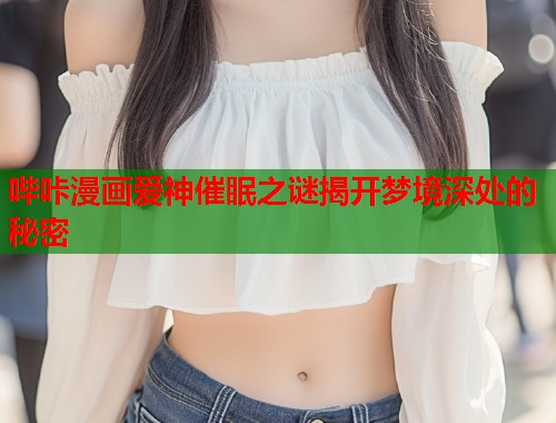 哔咔漫画爱神催眠之谜揭开梦境深处的秘密 哔咔漫画爱神催眠之谜揭开梦境深处的秘密
