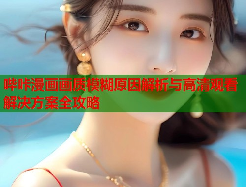 哔咔漫画画质模糊原因解析与高清观看解决方案全攻略