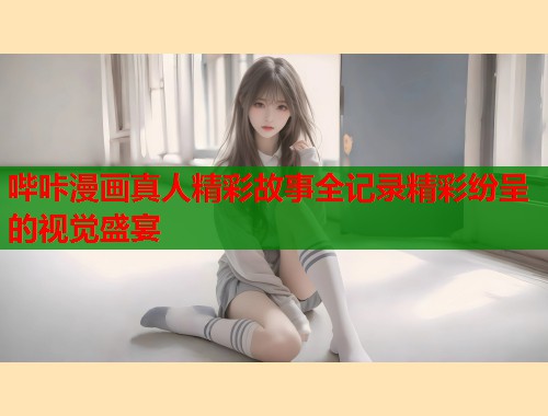 哔咔漫画真人精彩故事全记录精彩纷呈的视觉盛宴