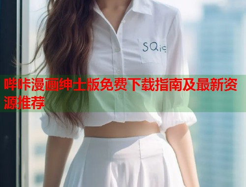 哔咔漫画绅士版免费下载指南及最新资源推荐